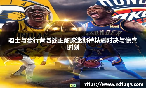 骑士与步行者激战正酣球迷期待精彩对决与惊喜时刻